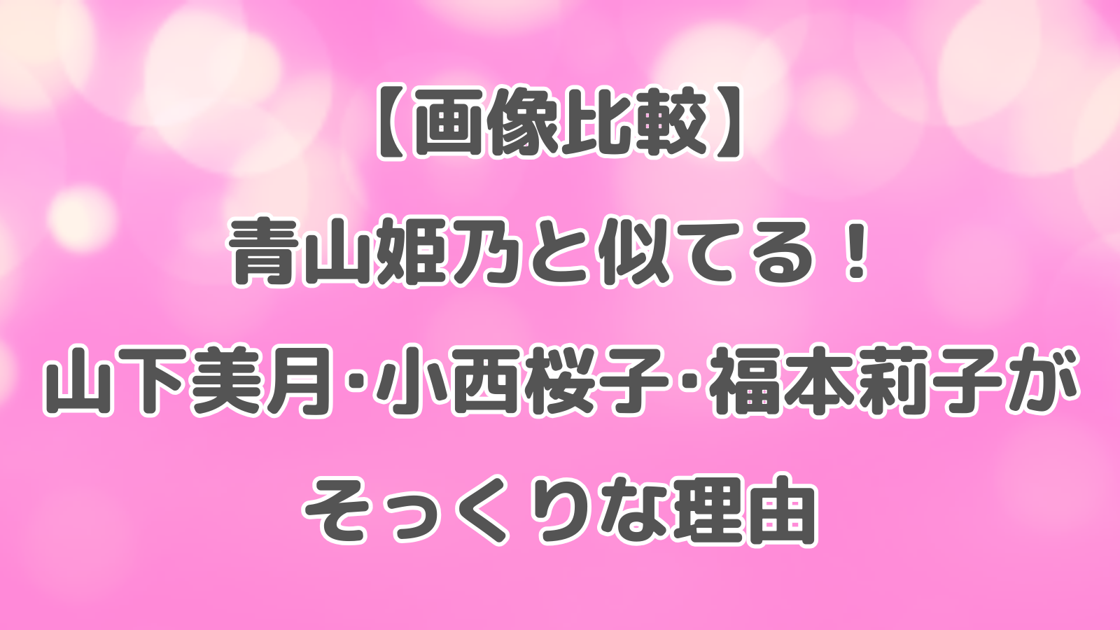 【画像比較】青山姫乃と似てる！山下美月・小西桜子・福本莉子がそっくりな理由